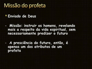 Enviado de Deus
- Missão: instruir os homens, revelando
mais a respeito da vida espiritual, sem
necessariamente predizer o futuro
- A presciência do futuro, então, é
apenas um dos atributos de um
profeta
 