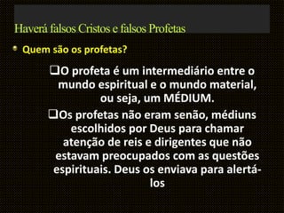 Haverá falsos Cristos e falsos Profetas
Quem são os profetas?
O profeta é um intermediário entre o
mundo espiritual e o mundo material,
ou seja, um MÉDIUM.
Os profetas não eram senão, médiuns
escolhidos por Deus para chamar
atenção de reis e dirigentes que não
estavam preocupados com as questões
espirituais. Deus os enviava para alertá-
los
 