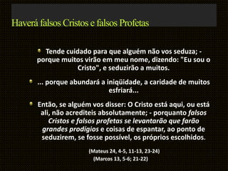 Haverá falsos Cristos e falsos Profetas
Tende cuidado para que alguém não vos seduza; -
porque muitos virão em meu nome, dizendo: "Eu sou o
Cristo", e seduzirão a muitos.
... porque abundará a iniqüidade, a caridade de muitos
esfriará...
Então, se alguém vos disser: O Cristo está aqui, ou está
ali, não acrediteis absolutamente; - porquanto falsos
Cristos e falsos profetas se levantarão que farão
grandes prodígios e coisas de espantar, ao ponto de
seduzirem, se fosse possível, os próprios escolhidos.
(Mateus 24, 4-5, 11-13, 23-24)
(Marcos 13, 5-6; 21-22)
 