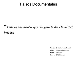 Falsos Documentales Nombre:   Gabino González Taboada Curso:   Diseño Gráfico Digital Fecha:   Mayo 2010 Centro:   Cifo L’Hospitalet “ El arte es una mentira que nos permite decir la verdad Picasso 