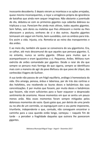 Biblioteca Municipal Miguel Torga – Arganil – Dezembro 2017
incessante descoberta. E depois vieram as incertezas e as ações arrojadas,
quase mesmo inconsequentes, a roçar a arrogância própria da ignorância
de batalhas que ainda nem sequer imaginava. Não obstante a juventude
do dia, debateu-se com os primeiros gigantes cuja soberba dobrava ou
triplicava a sua. Pareciam-lhe ainda mais altivos, todos aqueles gigantes.
Sem falhas, sem dores ou maleitas que lhes afetassem a mente ou lhes
alterassem a postura, senhores de si e dos outros. Aqueles gigantes
teimavam em seguir em frente, bem-sucedidos, com os ombros para trás.
Era assim a vida. Injusta, cria. Remetia-se ao reino dos transparentes e
dos anões.
E ao meio dia, também ele quase se convencera do seu gigantismo. Era,
se calhar, até mais descomunal do que aqueles que pensava gigantes. E,
no entanto, nunca se sentiu gigante. Olhava para muitos que o
acompanhavam e eram iguaizinhos a si. Pequenos. Anões. Militava num
exército de anões comandado por gigantes. Desde o raiar do dia que
sempre se pensara mais formiga do que cigarra, sempre se identificara
mais com a maneira de agir do povo Blefuscu do que povo de Liliput, das
conhecidas Viagens de Gulliver.
A sua tarde não passou de um frágil equilíbrio, análogo à homeostasia da
vida. Ora amarga, penosa, árdua e laboriosa, por de trás das cortinas e
dos holofotes, ora recebendo os louros doces e balsâmicos das suas
concretizações. E por muitos que fossem, por muito doces e balsâmicos
que fossem, não eram suficientes para o fazer esquecer o desprezado
sentimento de ananismo. Houve momentos em que se sentiu um pouco
menos anão. Mas esses momentos foram sempre mitigados pelos
dolorosos momentos de vazio. Quais gatos que, por detrás de uma janela
ou no alto de um corrimão, se espreguiçam com o seu porte imponente,
triunfante, independente e que, contudo, não conseguem encontrar o
caminho para a casa quando estão longe, começou – naquele fim de
tarde - a perceber a fragilidade daqueles que outrora lhe pareceram
gigantes.
 