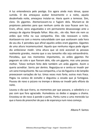 Biblioteca Municipal Miguel Torga – Arganil – Dezembro 2017
A luz entenebrecia pelo postigo. Era agora ainda mais ténue, quase
sumida. O dia ameaçava acabar brevemente e a noite, aquela
desdenhada noite, ameaçava instalar-se. Havia quem a temesse. Sim,
claro. Os gigantes. Atemorizavam-na e fugiam dela. Muniam-se de
projetores potentes para que nenhum canto da casa ficasse sem luz.
Eram, afinal, seres angustiados e em permanente desassossego ante a
ameaça de alguma lâmpada falhar. Mas ele… ele não. Nem ele nem os
anões que tinha na sua companhia. Eles não receavam a noite.
Aceitavam-na com a mesma naturalidade com que aceitavam cada hora
do seu dia. E percebeu que afinal aqueles anões eram gigantes. Gigantes
de uma altura incomensurável. Aquela que nenhuma régua pode algum
dia ambicionar medir. Uma altura que só está acessível às pessoas
realmente grandes, mesmo que o seu tamanho não seja extraordinário.
Percebeu, que nos momentos importantes, os anões gigantes lhe
pegaram ao colo e que fizeram dele, não um gigante, mas uma pessoa
melhor. Talvez tenham feito dele também um anão gigante. Assim o
queria acreditar. Sorriu por dentro. Regozijou-se e sentiu-se invadir por
um sono tranquilizante. Na sua companhia, a luz da fogueira e do lampião
provocavam variações de luz. Umas vezes mais forte, outras mais fraca.
Pegou na caneca de esmalte e degustou a cevada que já fumegava.
Pousou de novo o púcaro na trempe e deixou-se invadir pelo eflúvio da
noite.
Louvou o dia que tivera, os momentos por que passara, a sabedoria e a
paz com que fora agraciado. Humedeceu os dedos e apagou a chama.
Encostou-se de novo à parede e partiu. Partiu rumo a uma merecida luz
que o havia de preencher de paz e de esperança num novo começo.
Albano P. Santos
 