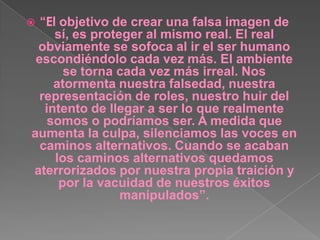 “El objetivo de crear una falsa imagen de sí, es proteger al mismo real. El real obviamente se sofoca al ir el ser humano escondiéndolo cada vez más. El ambiente se torna cada vez más irreal. Nos atormenta nuestra falsedad, nuestra representación de roles, nuestro huir del intento de llegar a ser lo que realmente somos o podríamos ser. A medida que aumenta la culpa, silenciamos las voces en caminos alternativos. Cuando se acaban los caminos alternativos quedamos aterrorizados por nuestra propia traición y por la vacuidad de nuestros éxitos manipulados”. 