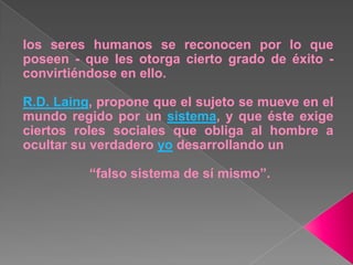 los seres humanos se reconocen por lo que poseen - que les otorga cierto grado de éxito - convirtiéndose en ello.R.D. Laing, propone que el sujeto se mueve en el mundo regido por un sistema, y que éste exige ciertos roles sociales que obliga al hombre a ocultar su verdadero yo desarrollando un “falso sistema de sí mismo”.