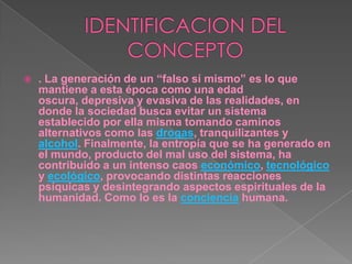 IDENTIFICACION DEL CONCEPTO. La generación de un “falso sí mismo” es lo que mantiene a esta época como una edad oscura, depresiva y evasiva de las realidades, en donde la sociedad busca evitar un sistema establecido por ella misma tomando caminos alternativos como las drogas, tranquilizantes y alcohol. Finalmente, la entropía que se ha generado en el mundo, producto del mal uso del sistema, ha contribuido a un intenso caos económico, tecnológico y ecológico, provocando distintas reacciones psíquicas y desintegrando aspectos espirituales de la humanidad. Como lo es la conciencia humana.