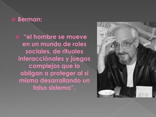 Berman:“el hombre se mueve en un mundo de roles sociales, de rituales interacciónales y juegos complejos que lo obligan a proteger al sí mismo desarrollando un falso sistema”. 