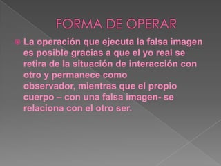 FORMA DE OPERARLa operación que ejecuta la falsa imagen es posible gracias a que el yo real se retira de la situación de interacción con otro y permanece como observador, mientras que el propio cuerpo – con una falsa imagen- se relaciona con el otro ser.