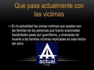 Que pasa actualmente con
          las victimas
En la actualidad las únicas victimas que quedan son
 las familias de las personas que fueron acecinadas
 haciéndolas pasar por guerrilleros, y amenazas de
 muerte a las familias victimas implicadas en este hecho
 tan atroz




                         11) pág.
 