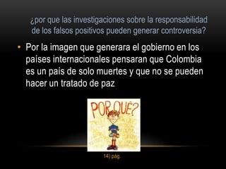 • Por la imagen que generara el gobierno en los
  países internacionales pensaran que Colombia
  es un país de solo muertes y que no se pueden
  hacer un tratado de paz




                     14) pág.
 