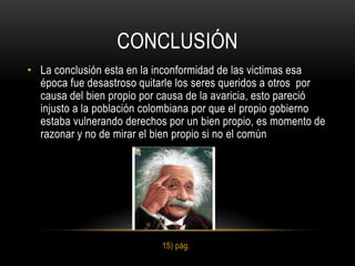 CONCLUSIÓN
• La conclusión esta en la inconformidad de las victimas esa
  época fue desastroso quitarle los seres queridos a otros por
  causa del bien propio por causa de la avaricia, esto pareció
  injusto a la población colombiana por que el propio gobierno
  estaba vulnerando derechos por un bien propio, es momento de
  razonar y no de mirar el bien propio si no el común




                            15) pág.
 