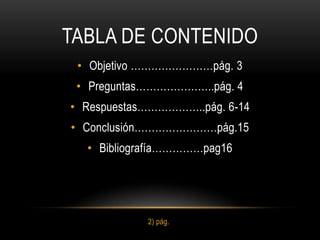 TABLA DE CONTENIDO
 • Objetivo ……………………pág. 3
 • Preguntas…………………..pág. 4
• Respuestas………………..pág. 6-14
• Conclusión……………………pág.15
  • Bibliografía……………pag16




            2) pág.
 