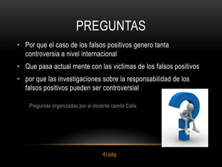 PREGUNTAS
• Por que el caso de los falsos positivos genero tanta
  controversia a nivel internacional
• Que pasa actual mente con las victimas de los falsos positivos
• por que las investigaciones sobre la responsabilidad de los
  falsos positivos pueden ser controversial

    Preguntas organizadas por el docente camilo Celis




                                     4) pág.
 