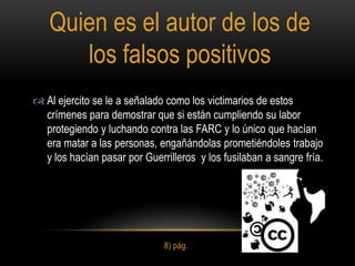 Quien es el autor de los de
      los falsos positivos
 Al ejercito se le a señalado como los victimarios de estos
  crímenes para demostrar que si están cumpliendo su labor
  protegiendo y luchando contra las FARC y lo único que hacían
  era matar a las personas, engañándolas prometiéndoles trabajo
  y los hacían pasar por Guerrilleros y los fusilaban a sangre fría.




                              8) pág.
 