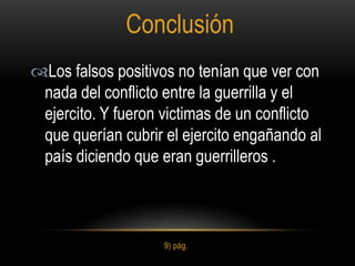 Conclusión
Los falsos positivos no tenían que ver con
 nada del conflicto entre la guerrilla y el
 ejercito. Y fueron victimas de un conflicto
 que querían cubrir el ejercito engañando al
 país diciendo que eran guerrilleros .



                    9) pág.
 