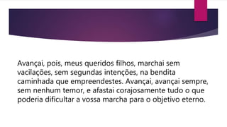 Avançai, pois, meus queridos filhos, marchai sem
vacilações, sem segundas intenções, na bendita
caminhada que empreendestes. Avançai, avançai sempre,
sem nenhum temor, e afastai corajosamente tudo o que
poderia dificultar a vossa marcha para o objetivo eterno.
 