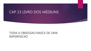 CAP 23 LIVRO DOS MÉDIUNS
TODA A OBSESSAO NASCE DE UMA
IMPERFEICAO
 