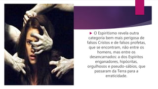  O Espiritismo revela outra
categoria bem mais perigosa de
falsos Cristos e de falsos profetas,
que se encontram, não entre os
homens, mas entre os
desencarnados: a dos Espíritos
enganadores, hipócritas,
orgulhosos e pseudo-sábios, que
passaram da Terra para a
erraticidade.
 