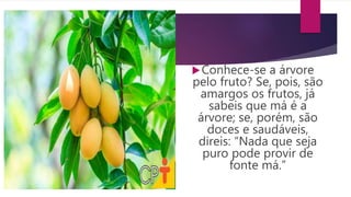 Conhece-se a árvore
pelo fruto? Se, pois, são
amargos os frutos, já
sabeis que má é a
árvore; se, porém, são
doces e saudáveis,
direis: “Nada que seja
puro pode provir de
fonte má.”
 