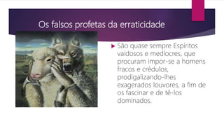 Os falsos profetas da erraticidade
 São quase sempre Espíritos
vaidosos e medíocres, que
procuram impor-se a homens
fracos e crédulos,
prodigalizando-lhes
exagerados louvores, a fim de
os fascinar e de tê-los
dominados.
 