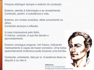 Forçoso distinguir sempre o exterior do conteúdo.

Exterior, atende à informação e ao revestimento.
Conteúdo, porém, é substância e vida.

Exterior, em muitas ocasiões, afeta unicamente os
olhos.
Conteúdo alcança a reflexão.

A casa impressiona pelo feitio.
O interior, contudo, é que lhe decide o
aproveitamento.

Exterior consegue enganar. Um frasco, indicando
medicamento é capaz de trazer corrosivo. Uma bolsa
aparentemente inofensiva pode encerrar uma bomba.

Conteúdo, entretanto, fala por si. A essência disso ou
daquilo é ou não é.
                                   EMMANUEL
                                   da obra “Livro da Esperança”
                                   Psicografia de Francisco Cândido Xavier
 