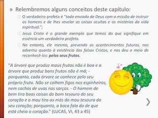 » Relembremos alguns conceitos deste capítulo:
    ˃ O verdadeiro profeta é “todo enviado de Deus com a missão de instruir
      os homens e de lhes revelar as coisas ocultas e os mistérios da vida
      espiritual.”;
    ˃ Jesus Cristo é o grande exemplo que temos do que signifique em
      essência um verdadeiro profeta.
    ˃ No entanto, ele mesmo, prevendo os acontecimentos futuros, nos
      advertiu quanto à existência dos falsos Cristos, e nos deu o meio de
      reconhecê-los: pelos seus frutos.

“A árvore que produz maus frutos não é boa e a
árvore que produz bons frutos não é má; -
porquanto, cada árvore se conhece pelo seu
próprio fruto. Não se colhem figos nos espinheiros,
nem cachos de uvas nas sarças. - O homem de
bem tira boas coisas do bom tesouro do seu
coração e o mau tira-as más do mau tesouro do
seu coração; porquanto, a boca fala do de que
está cheio o coração.” (LUCAS, VI, 43 a 45)
 