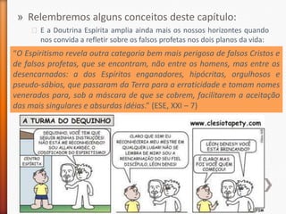 » Relembremos alguns conceitos deste capítulo:
     ˃ E a Doutrina Espírita amplia ainda mais os nossos horizontes quando
       nos convida a refletir sobre os falsos profetas nos dois planos da vida:
“O Espiritismo revela outra categoria bem mais perigosa de falsos Cristos e
de falsos profetas, que se encontram, não entre os homens, mas entre os
desencarnados: a dos Espíritos enganadores, hipócritas, orgulhosos e
pseudo-sábios, que passaram da Terra para a erraticidade e tomam nomes
venerados para, sob a máscara de que se cobrem, facilitarem a aceitação
das mais singulares e absurdas idéias.” (ESE, XXI – 7)
 