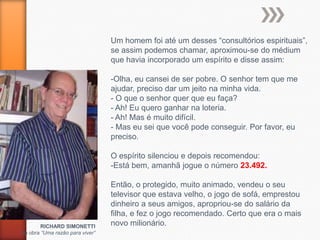 Um homem foi até um desses “consultórios espirituais”,
                                 se assim podemos chamar, aproximou-se do médium
                                 que havia incorporado um espírito e disse assim:

                                 -Olha, eu cansei de ser pobre. O senhor tem que me
                                 ajudar, preciso dar um jeito na minha vida.
                                 - O que o senhor quer que eu faça?
                                 - Ah! Eu quero ganhar na loteria.
                                 - Ah! Mas é muito difícil.
                                 - Mas eu sei que você pode conseguir. Por favor, eu
                                 preciso.

                                 O espírito silenciou e depois recomendou:
                                 -Está bem, amanhã jogue o número 23.492.

                                 Então, o protegido, muito animado, vendeu o seu
                                 televisor que estava velho, o jogo de sofá, emprestou
                                 dinheiro a seus amigos, apropriou-se do salário da
                                 filha, e fez o jogo recomendado. Certo que era o mais
        RICHARD SIMONETTI        novo milionário.
da obra “Uma razão para viver”
 
