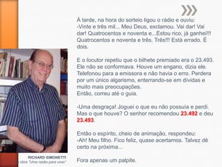 À tarde, na hora do sorteio ligou o rádio e ouviu:
                                 -Vinte e três mil... Meu Deus, exclamou. Vai dar! Vai
                                 dar! Quatrocentos e noventa e...Estou rico, já ganhei!!!
                                 Quatrocentos e noventa e três. Três!!! Está errado. É
                                 dois.

                                 E o locutor repetiu que o bilhete premiado era o 23.493.
                                 Ele não se conformava. Houve um engano, dizia ele.
                                 Telefonou para a emissora e não havia o erro. Perdera
                                 por um único algarismo, enterrando-se em dívidas e
                                 muito mais preocupações.
                                 Então, correu até o guia.

                                 -Uma desgraça! Joguei o que eu não possuía e perdi.
                                 Mas o que houve? O senhor recomendou 23.492 e deu
                                 23.493.

                                 Então o espírito, cheio de animação, respondeu:
                                 -Ah! Meu filho. Fico feliz, quase acertamos. Talvez dê
                                 certo na próxima...
        RICHARD SIMONETTI
da obra “Uma razão para viver”   Fora apenas um palpite.
 