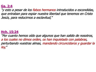 Ga. 2:4
“y esto a pesar de los falsos hermanos introducidos a escondidas,
que entraban para espiar nuestra libertad que tenemos en Cristo
Jesús, para reducirnos a esclavitud,”
Hch. 15:24
“Por cuanto hemos oído que algunos que han salido de nosotros,
a los cuales no dimos orden, os han inquietado con palabras,
perturbando vuestras almas, mandando circuncidaros y guardar la
ley,”
 