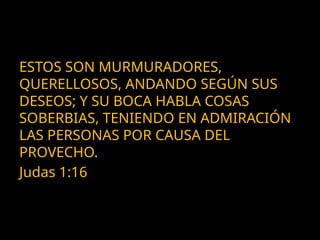 ESTOS SON MURMURADORES,
QUERELLOSOS, ANDANDO SEGÚN SUS
DESEOS; Y SU BOCA HABLA COSAS
SOBERBIAS, TENIENDO EN ADMIRACIÓN
LAS PERSONAS POR CAUSA DEL
PROVECHO.
Judas 1:16
 