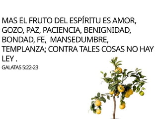 MAS EL FRUTO DEL ESPÍRITU ES AMOR,
GOZO, PAZ, PACIENCIA, BENIGNIDAD,
BONDAD, FE, MANSEDUMBRE,
TEMPLANZA; CONTRA TALES COSAS NO HAY
LEY .
GALATAS5:22-23
 