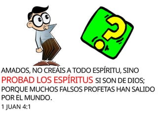AMADOS, NO CREÁIS A TODO ESPÍRITU, SINO
PROBAD LOS ESPÍRITUS SI SON DE DIOS;
PORQUE MUCHOS FALSOS PROFETAS HAN SALIDO
POR EL MUNDO.
1 JUAN 4:1
 