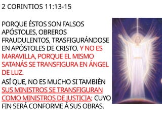 2 CORINTIOS 11:13-15
PORQUE ÉSTOS SON FALSOS
APÓSTOLES, OBREROS
FRAUDULENTOS, TRASFIGURÁNDOSE
EN APÓSTOLES DE CRISTO. Y NO ES
MARAVILLA, PORQUE EL MISMO
SATANÁS SE TRANSFIGURA EN ÁNGEL
DE LUZ.
ASÍ QUE, NO ES MUCHO SI TAMBIÉN
SUS MINISTROS SE TRANSFIGURAN
COMO MINISTROS DE JUSTICIA; CUYO
FIN SERÁ CONFORME Á SUS OBRAS.
 