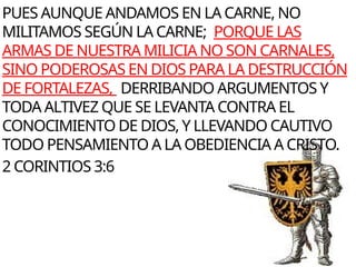 PUES AUNQUE ANDAMOS EN LA CARNE, NO
MILITAMOS SEGÚN LA CARNE; PORQUE LAS
ARMAS DE NUESTRA MILICIA NO SON CARNALES,
SINO PODEROSAS EN DIOS PARA LA DESTRUCCIÓN
DE FORTALEZAS, DERRIBANDO ARGUMENTOS Y
TODA ALTIVEZ QUE SE LEVANTA CONTRA EL
CONOCIMIENTO DE DIOS, Y LLEVANDO CAUTIVO
TODO PENSAMIENTO A LA OBEDIENCIA A CRISTO.
2 CORINTIOS 3:6
 