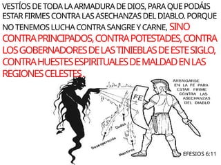 EFESIOS 6:11
VESTÍOSDETODALAARMADURADEDIOS,PARAQUEPODÁIS
ESTARFIRMESCONTRALASASECHANZASDELDIABLO.PORQUE
NOTENEMOSLUCHACONTRASANGREYCARNE, SINO
CONTRAPRINCIPADOS,CONTRAPOTESTADES,CONTRA
LOSGOBERNADORESDELASTINIEBLASDEESTESIGLO,
CONTRAHUESTESESPIRITUALESDEMALDADENLAS
REGIONESCELESTES.
 