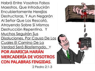 Habrá Entre Vosotros Falsos
Maestros, Que Introducirán
Encubiertamente Herejías
Destructoras, Y Aun Negarán
Al Señor Que Los Rescató,
Atrayendo Sobre Sí Mismos
Destrucción Repentina. Y
Muchos Seguirán Sus
Disoluciones, Por Causa De Los
Cuales El Camino De La
Verdad Será Blasfemado, Y
POR AVARICIA HARÁN
MERCADERÍA DE VOSOTROS
CON PALABRAS FINGIDAS.
2 Pedro 2:1-3
 