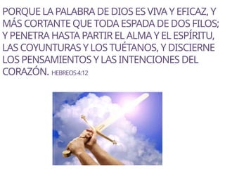 PORQUE LA PALABRA DE DIOS ES VIVA Y EFICAZ, Y
MÁS CORTANTE QUE TODA ESPADA DE DOS FILOS;
Y PENETRA HASTA PARTIR EL ALMA Y EL ESPÍRITU,
LAS COYUNTURAS Y LOS TUÉTANOS, Y DISCIERNE
LOS PENSAMIENTOS Y LAS INTENCIONES DEL
CORAZÓN. HEBREOS4:12
 