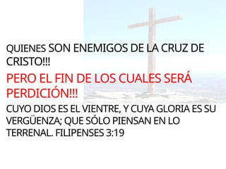 QUIENES SON ENEMIGOS DE LA CRUZ DE
CRISTO!!!
PERO EL FIN DE LOS CUALES SERÁ
PERDICIÓN!!!
CUYO DIOS ES EL VIENTRE, Y CUYA GLORIA ES SU
VERGÜENZA; QUE SÓLO PIENSAN EN LO
TERRENAL. FILIPENSES 3:19
 