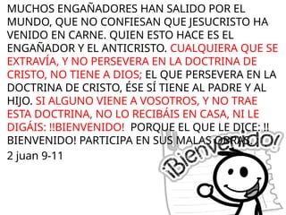 MUCHOS ENGAÑADORES HAN SALIDO POR EL
MUNDO, QUE NO CONFIESAN QUE JESUCRISTO HA
VENIDO EN CARNE. QUIEN ESTO HACE ES EL
ENGAÑADOR Y EL ANTICRISTO. CUALQUIERA QUE SE
EXTRAVÍA, Y NO PERSEVERA EN LA DOCTRINA DE
CRISTO, NO TIENE A DIOS; EL QUE PERSEVERA EN LA
DOCTRINA DE CRISTO, ÉSE SÍ TIENE AL PADRE Y AL
HIJO. SI ALGUNO VIENE A VOSOTROS, Y NO TRAE
ESTA DOCTRINA, NO LO RECIBÁIS EN CASA, NI LE
DIGÁIS: !!BIENVENIDO! PORQUE EL QUE LE DICE: !!
BIENVENIDO! PARTICIPA EN SUS MALAS OBRAS.
2 juan 9-11
 