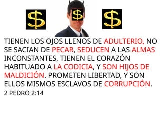 TIENEN LOS OJOS LLENOS DE ADULTERIO, NO
SE SACIAN DE PECAR, SEDUCEN A LAS ALMAS
INCONSTANTES, TIENEN EL CORAZÓN
HABITUADO A LA CODICIA, Y SON HIJOS DE
MALDICIÓN. PROMETEN LIBERTAD, Y SON
ELLOS MISMOS ESCLAVOS DE CORRUPCIÓN.
2 PEDRO 2:14
$$$$$$$$$
$$$$$$$$$
 