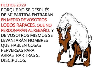 HECHOS 20:29
PORQUE YO SE DESPUÉS
DE MI PARTIDA ENTRARÁN
EN MEDIO DE VOSOTROS
LOBOS RAPACES, QUE NO
PERDONARÁN AL REBAÑO. Y
DE VOSOTROS MISMOS SE
LEVANTARÁN HOMBRES
QUE HABLEN COSAS
PERVERSAS PARA
ARRASTRAR TRAS SI
DISCIPULOS.
 