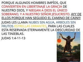 PORQUE ALGUNOS HOMBRES IMPÍOS, QUE
CONVIERTEN EN LIBERTINAJE LA GRACIA DE
NUESTRO DIOS, Y NIEGAN A DIOS EL ÚNICO
SOBERANO, Y A NUESTRO SEÑOR JESUCRISTO. AYY DE
ELLOS PORQUE HAN SEGUIDO EL CAMINO DE CAIN!!!
JUDAS LES LLAMA NUBES SIN AGUA, ARBOLES SIN
FRUTOS ESTRELLAS ERRANTES, PARA LAS CUALES
ESTA RESERVADA ETERNAMENTE LA OBSCURIDAD DE
LAS TINIEBLAS.
JUDAS 1:4-11-13
 