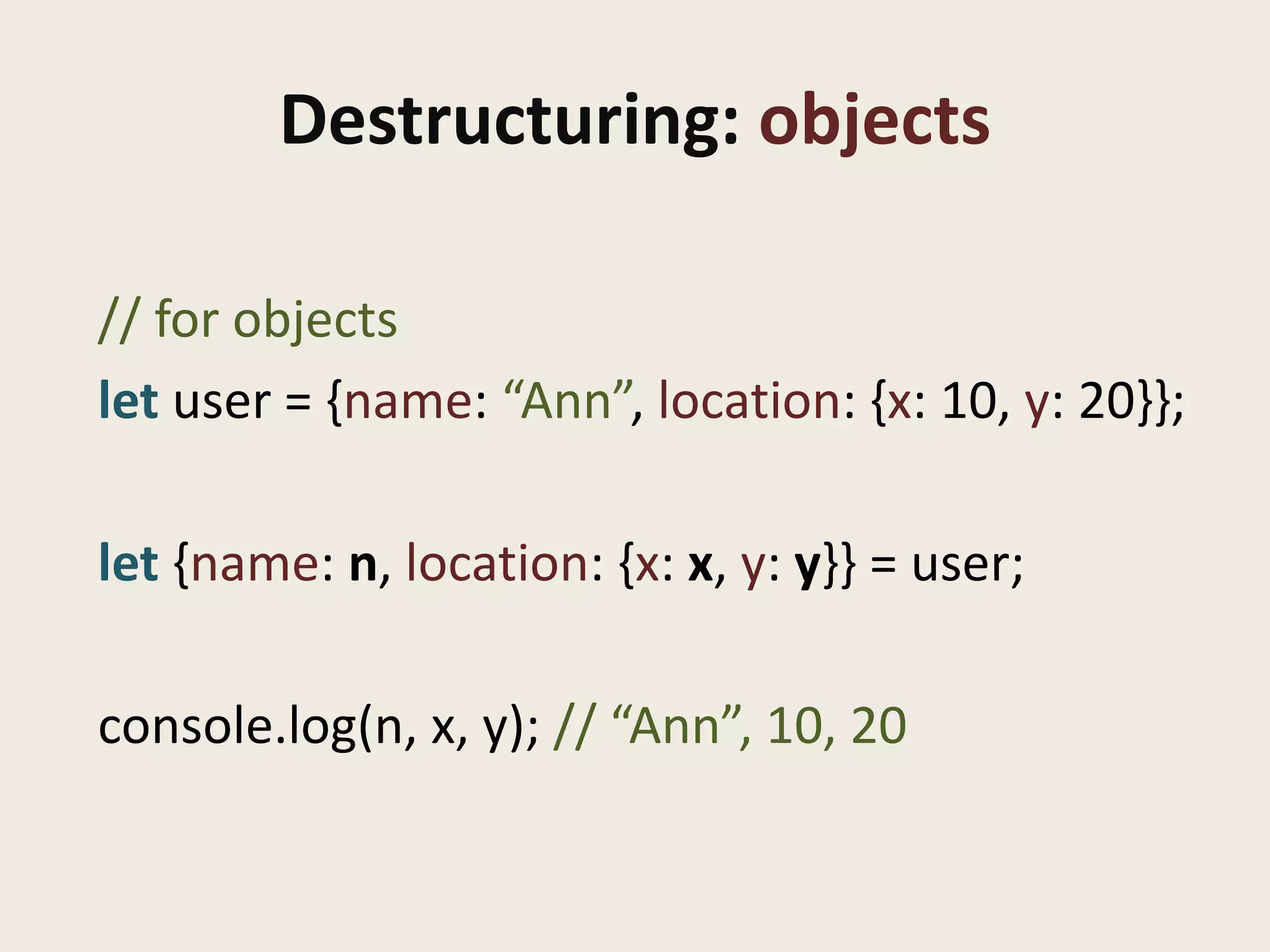 Destructuring: objects

// for objects
let user = {name: “Ann”, location: {x: 10, y: 20}};

let {name: n, location: {x: x, y: y}} = user;

console.log(n, x, y); // “Ann”, 10, 20
 