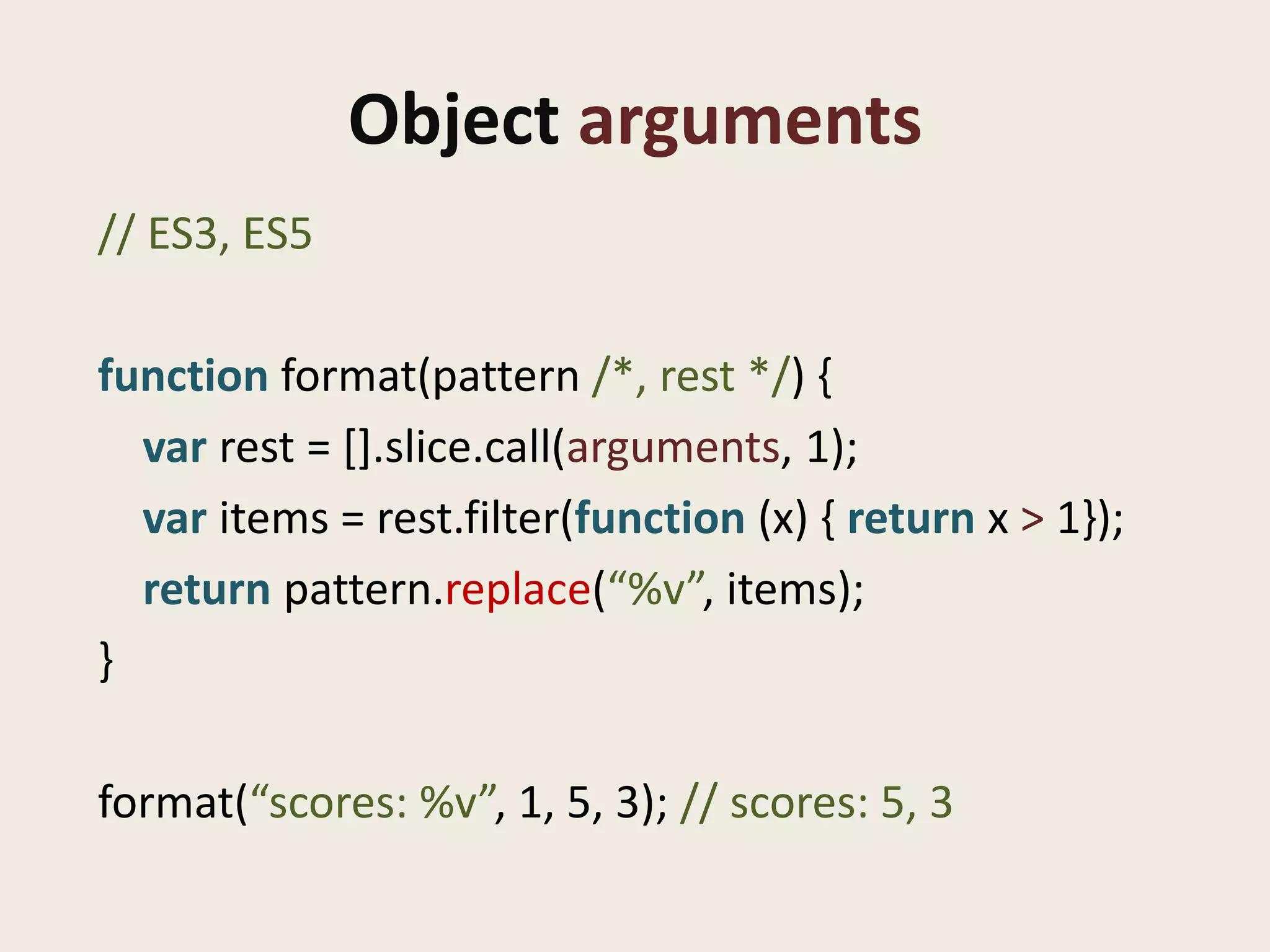 Object arguments
// ES3, ES5

function format(pattern /*, rest */) {
  var rest = [].slice.call(arguments, 1);
  var items = rest.filter(function (x) { return x > 1});
  return pattern.replace(“%v”, items);
}

format(“scores: %v”, 1, 5, 3); // scores: 5, 3
 