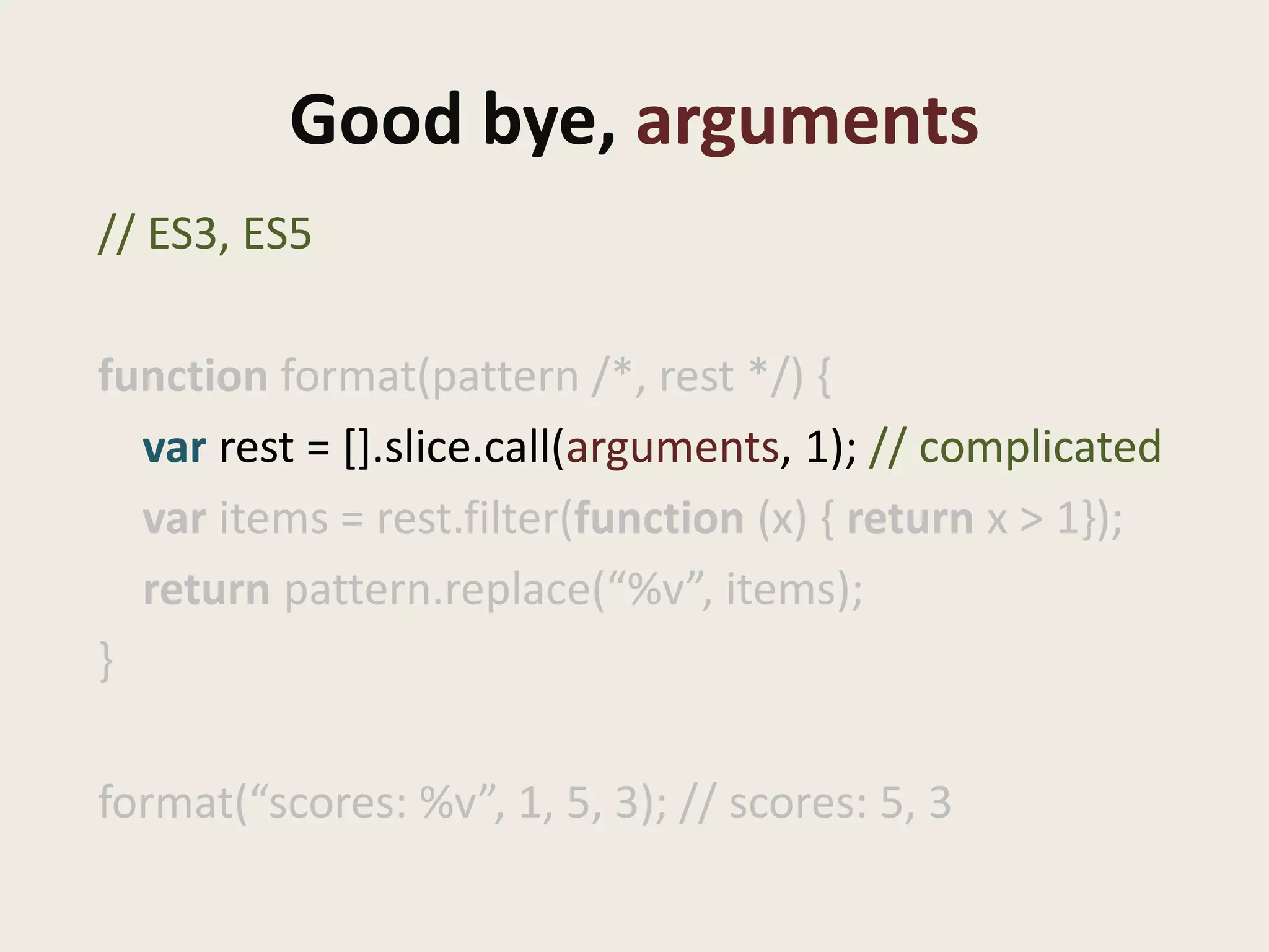 Good bye, arguments
// ES3, ES5

function format(pattern /*, rest */) {
  var rest = [].slice.call(arguments, 1); // complicated
  var items = rest.filter(function (x) { return x > 1});
  return pattern.replace(“%v”, items);
}

format(“scores: %v”, 1, 5, 3); // scores: 5, 3
 