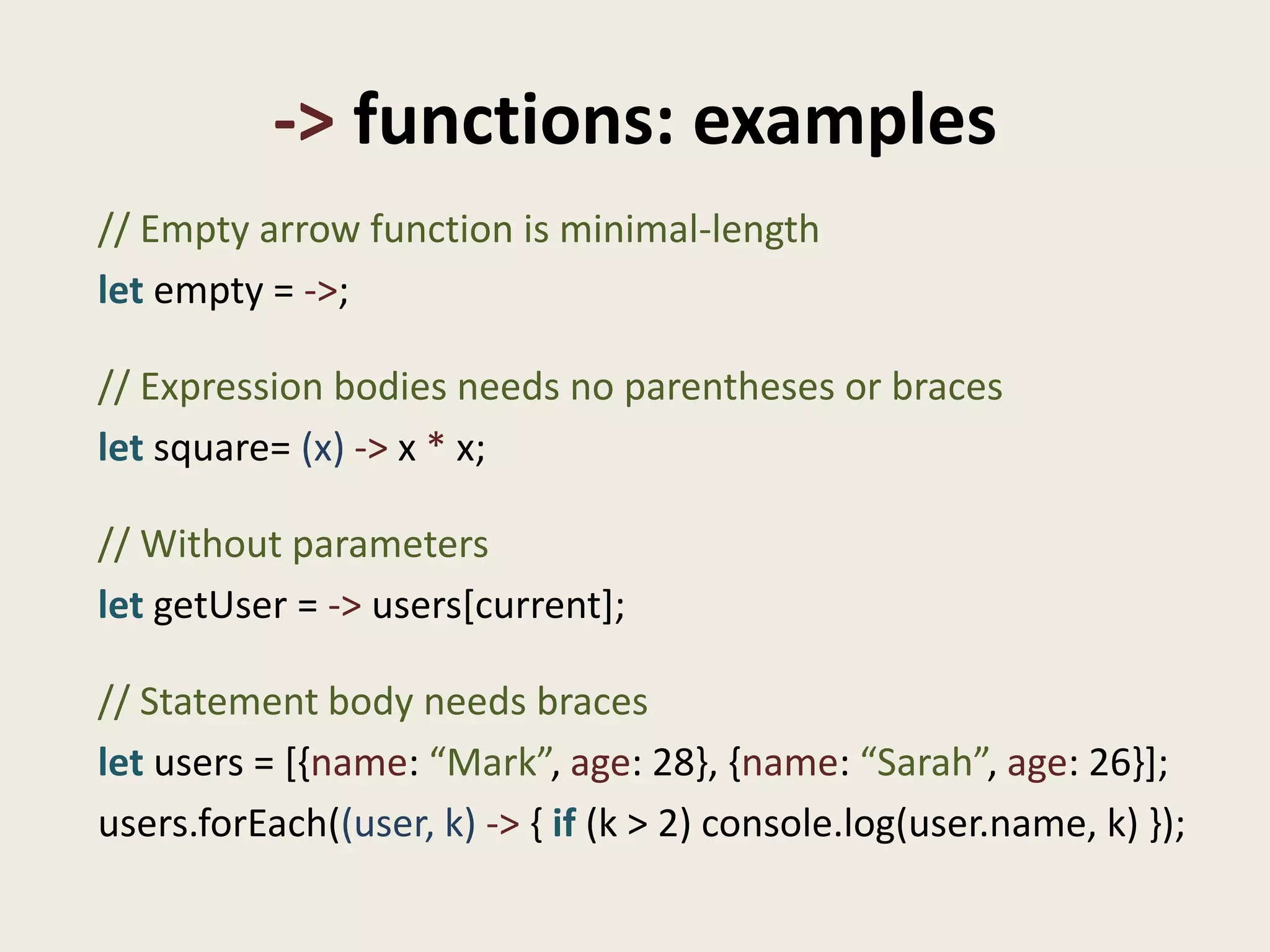 -> functions: examples
// Empty arrow function is minimal-length
let empty = ->;

// Expression bodies needs no parentheses or braces
let square= (x) -> x * x;

// Without parameters
let getUser = -> users[current];

// Statement body needs braces
let users = [{name: “Mark”, age: 28}, {name: “Sarah”, age: 26}];
users.forEach((user, k) -> { if (k > 2) console.log(user.name, k) });
 