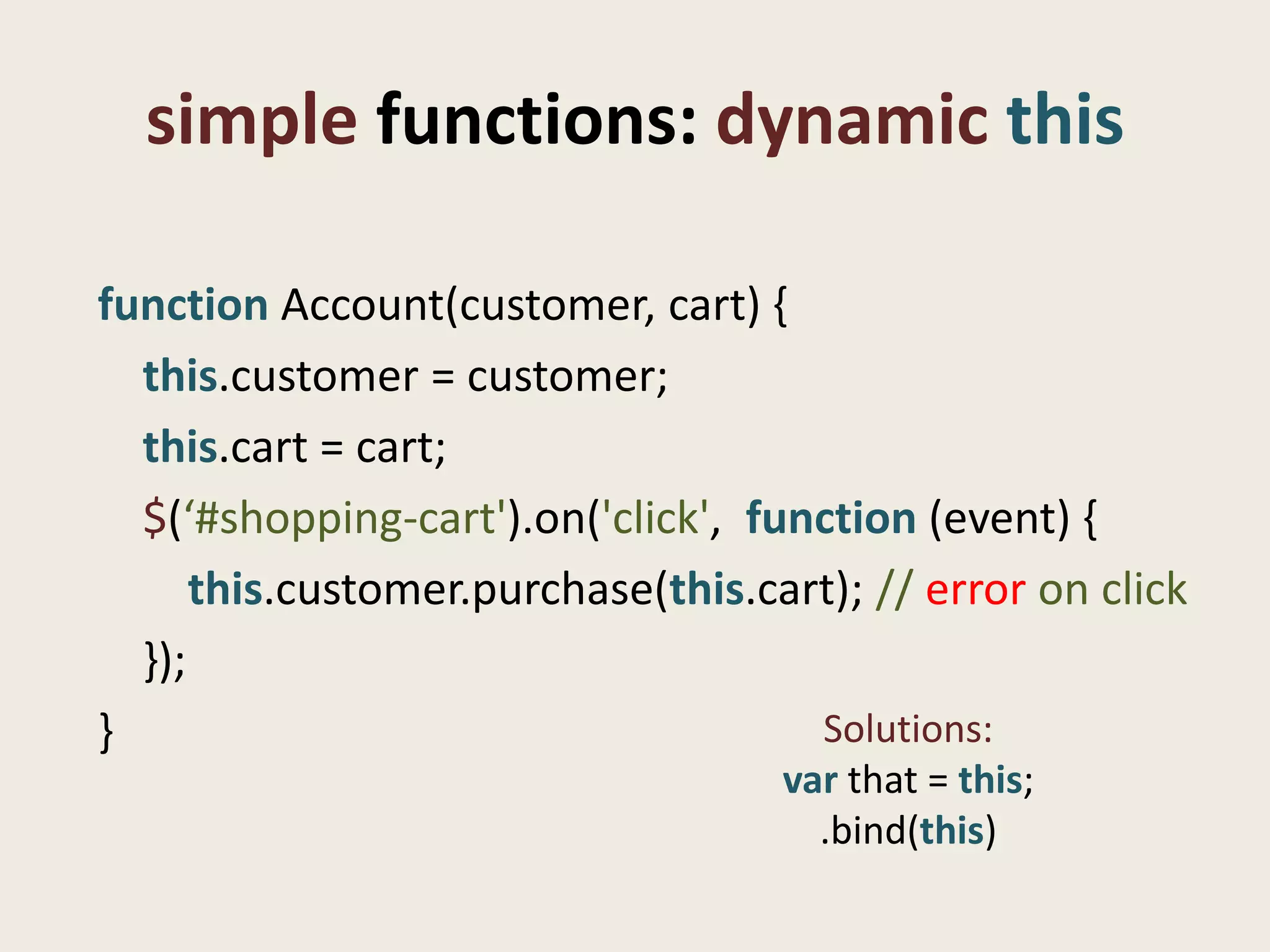 simple functions: dynamic this

function Account(customer, cart) {
  this.customer = customer;
  this.cart = cart;
  $(‘#shopping-cart').on('click', function (event) {
      this.customer.purchase(this.cart); // error on click
  });
}                                    Solutions:
                                    var that = this;
                                      .bind(this)
 