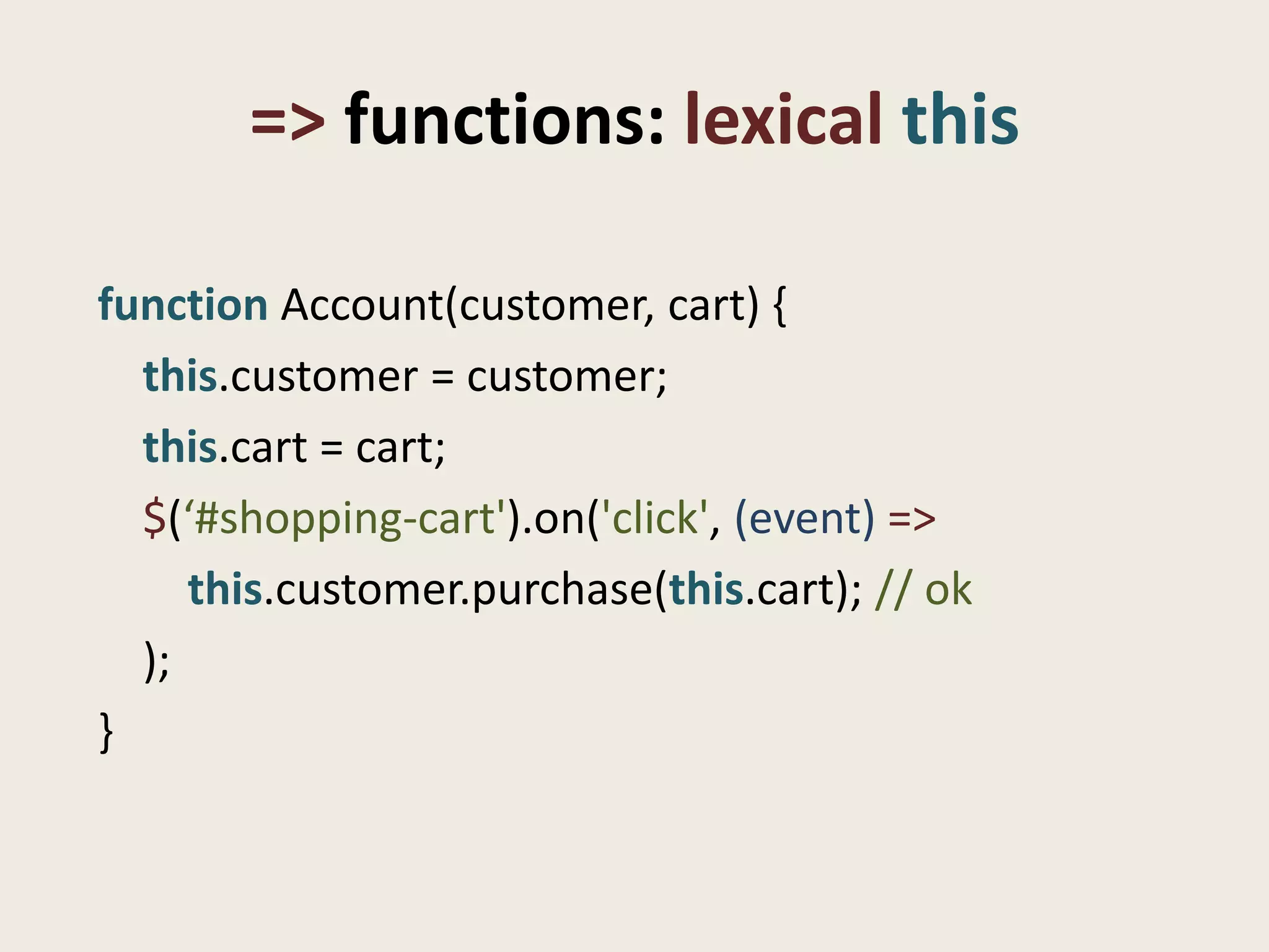 => functions: lexical this

function Account(customer, cart) {
  this.customer = customer;
  this.cart = cart;
  $(‘#shopping-cart').on('click', (event) =>
     this.customer.purchase(this.cart); // ok
  );
}
 