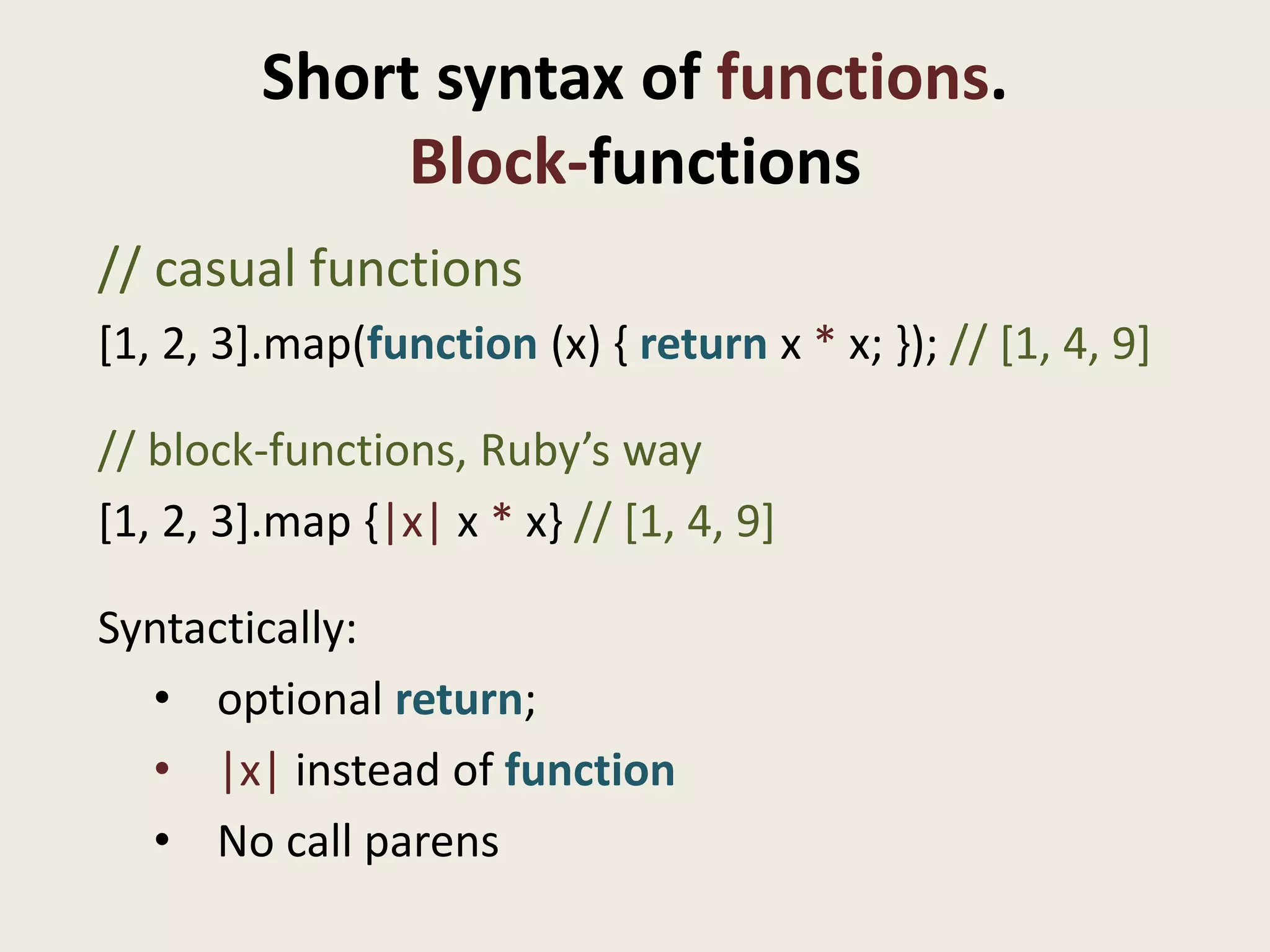 Short syntax of functions.
              Block-functions
// casual functions
[1, 2, 3].map(function (x) { return x * x; }); // [1, 4, 9]

// block-functions, Ruby’s way
[1, 2, 3].map {|x| x * x} // [1, 4, 9]

Syntactically:
  • optional return;
  • |x| instead of function
  • No call parens
 