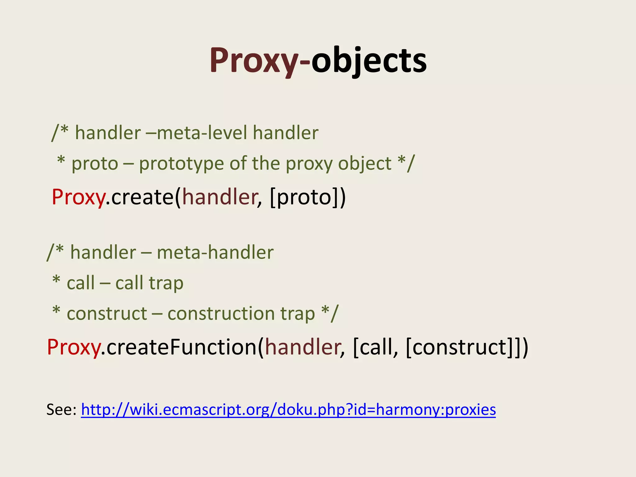 Proxy-objects
/* handler –meta-level handler
 * proto – prototype of the proxy object */
Proxy.create(handler, [proto])

/* handler – meta-handler
 * call – call trap
 * construct – construction trap */
Proxy.createFunction(handler, [call, [construct]])

See: http://wiki.ecmascript.org/doku.php?id=harmony:proxies
 